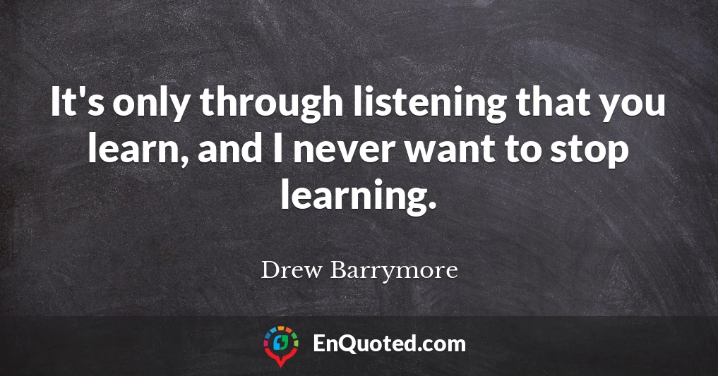 It's only through listening that you learn, and I never want to stop learning.