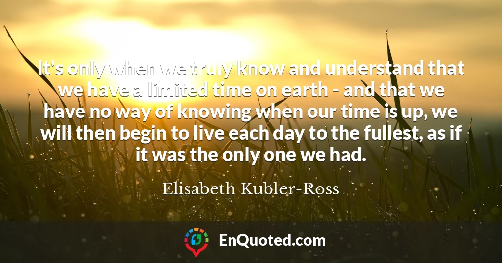 It's only when we truly know and understand that we have a limited time on earth - and that we have no way of knowing when our time is up, we will then begin to live each day to the fullest, as if it was the only one we had.