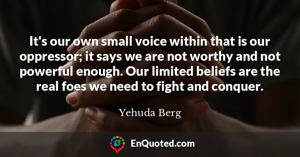 It's our own small voice within that is our oppressor; it says we are not worthy and not powerful enough. Our limited beliefs are the real foes we need to fight and conquer.