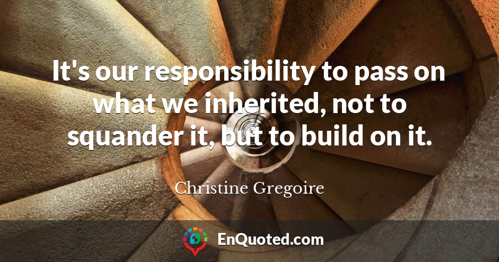 It's our responsibility to pass on what we inherited, not to squander it, but to build on it.