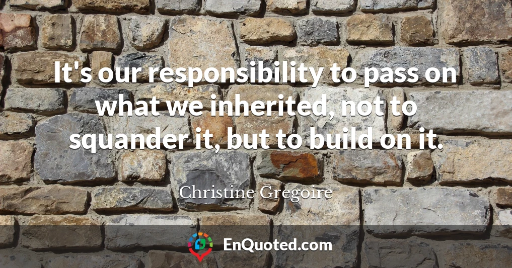 It's our responsibility to pass on what we inherited, not to squander it, but to build on it.