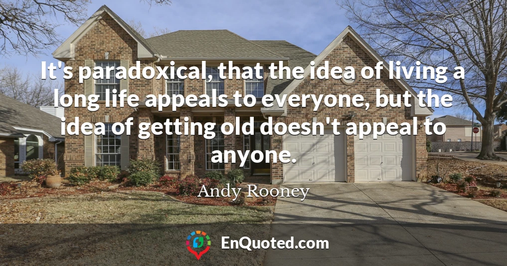 It's paradoxical, that the idea of living a long life appeals to everyone, but the idea of getting old doesn't appeal to anyone.