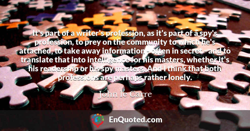 It's part of a writer's profession, as it's part of a spy's profession, to prey on the community to which he's attached, to take away information - often in secret - and to translate that into intelligence for his masters, whether it's his readership or his spy masters. And I think that both professions are perhaps rather lonely.