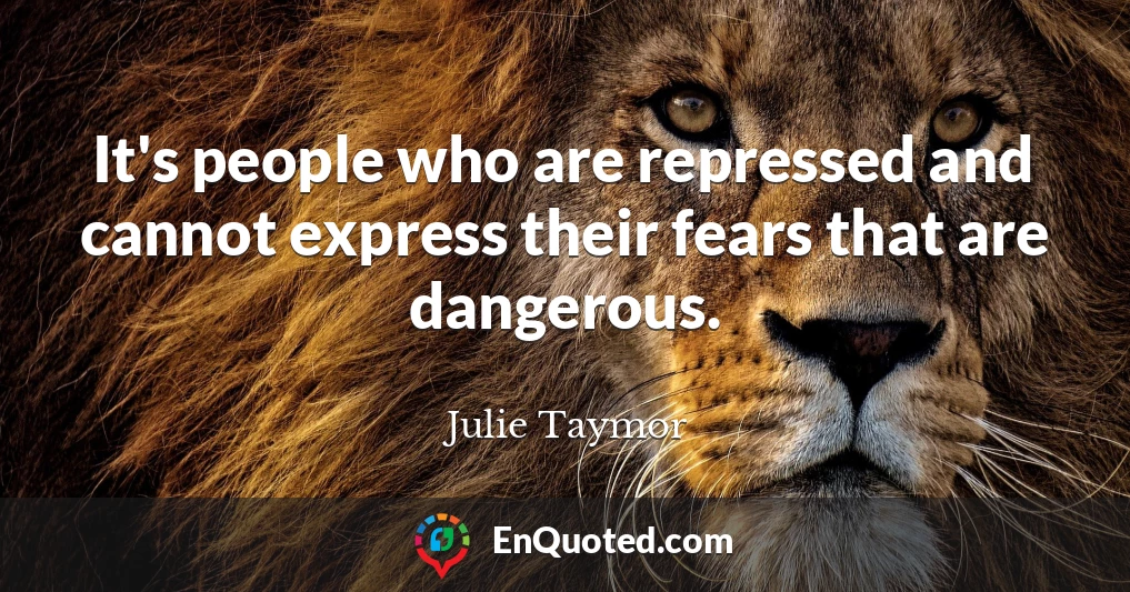 It's people who are repressed and cannot express their fears that are dangerous.
