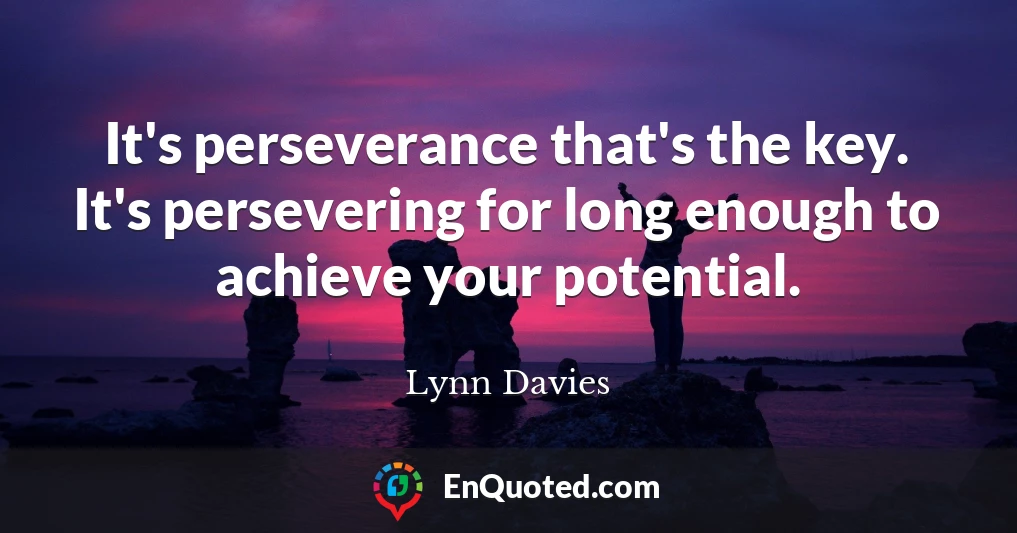 It's perseverance that's the key. It's persevering for long enough to achieve your potential.