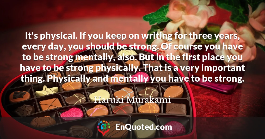 It's physical. If you keep on writing for three years, every day, you should be strong. Of course you have to be strong mentally, also. But in the first place you have to be strong physically. That is a very important thing. Physically and mentally you have to be strong.