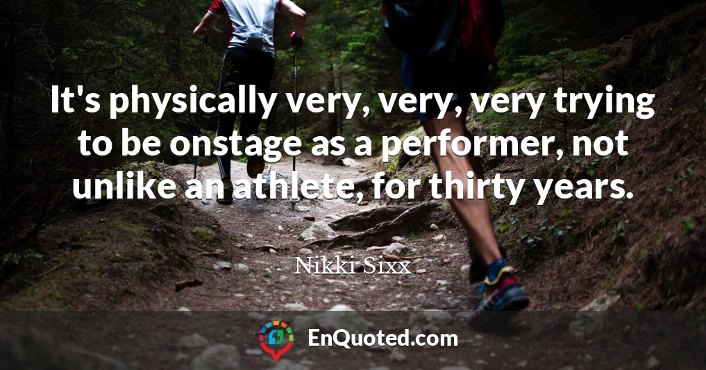 It's physically very, very, very trying to be onstage as a performer, not unlike an athlete, for thirty years.