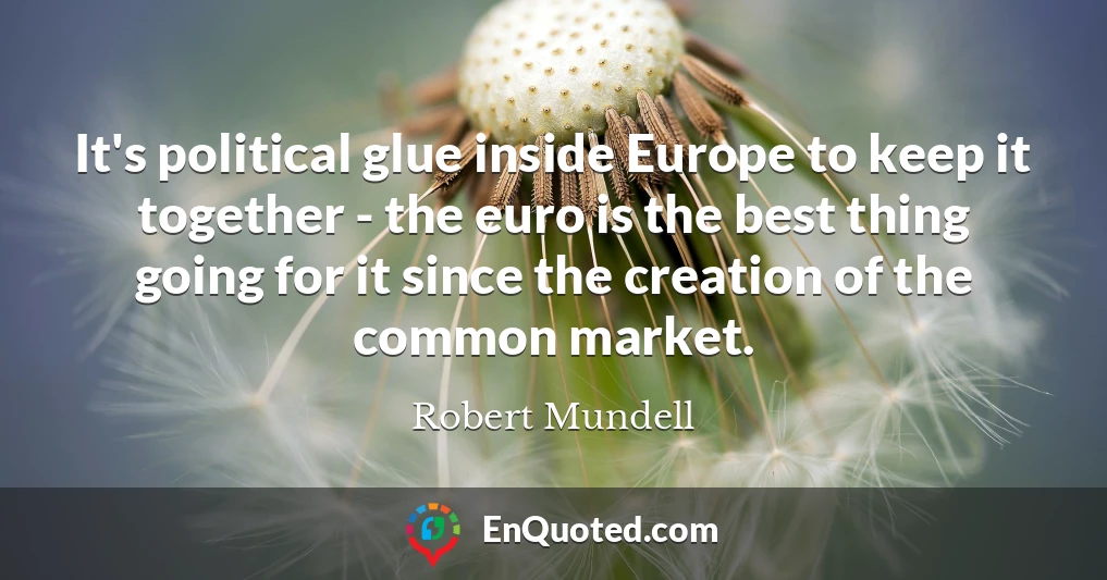It's political glue inside Europe to keep it together - the euro is the best thing going for it since the creation of the common market.
