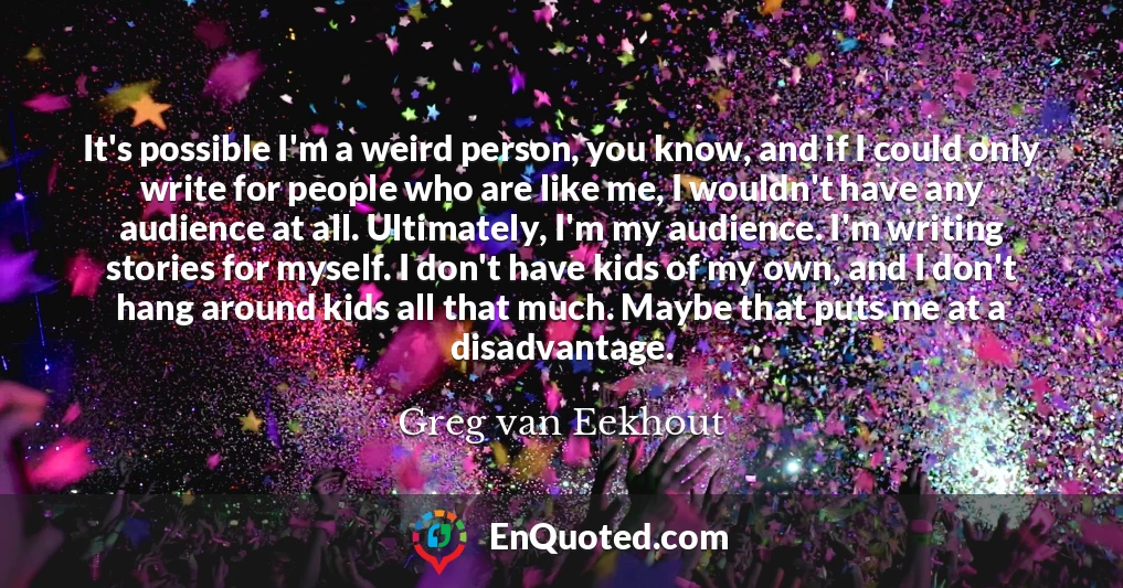 It's possible I'm a weird person, you know, and if I could only write for people who are like me, I wouldn't have any audience at all. Ultimately, I'm my audience. I'm writing stories for myself. I don't have kids of my own, and I don't hang around kids all that much. Maybe that puts me at a disadvantage.