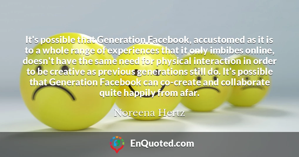 It's possible that Generation Facebook, accustomed as it is to a whole range of experiences that it only imbibes online, doesn't have the same need for physical interaction in order to be creative as previous generations still do. It's possible that Generation Facebook can co-create and collaborate quite happily from afar.