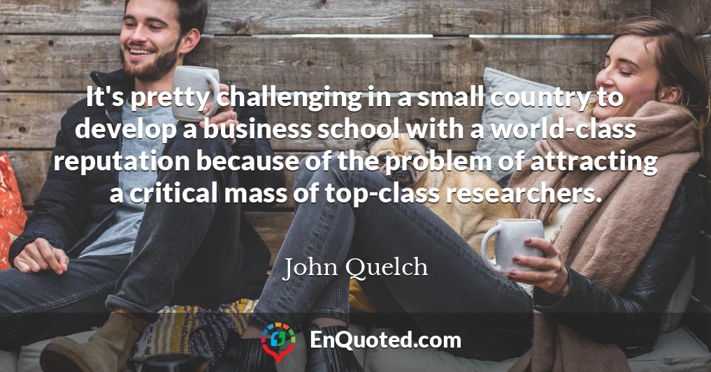 It's pretty challenging in a small country to develop a business school with a world-class reputation because of the problem of attracting a critical mass of top-class researchers.