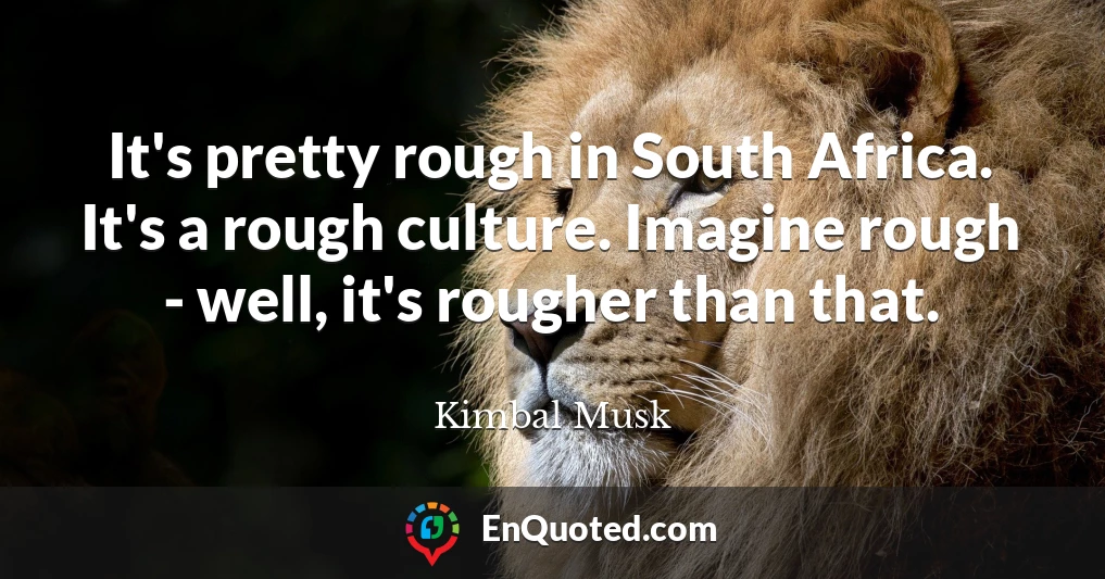 It's pretty rough in South Africa. It's a rough culture. Imagine rough - well, it's rougher than that.