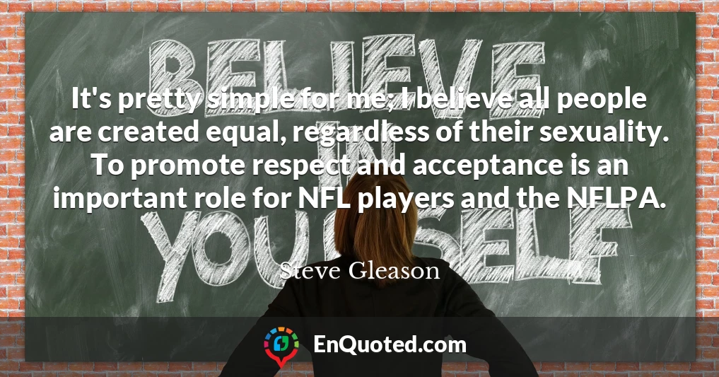 It's pretty simple for me; I believe all people are created equal, regardless of their sexuality. To promote respect and acceptance is an important role for NFL players and the NFLPA.