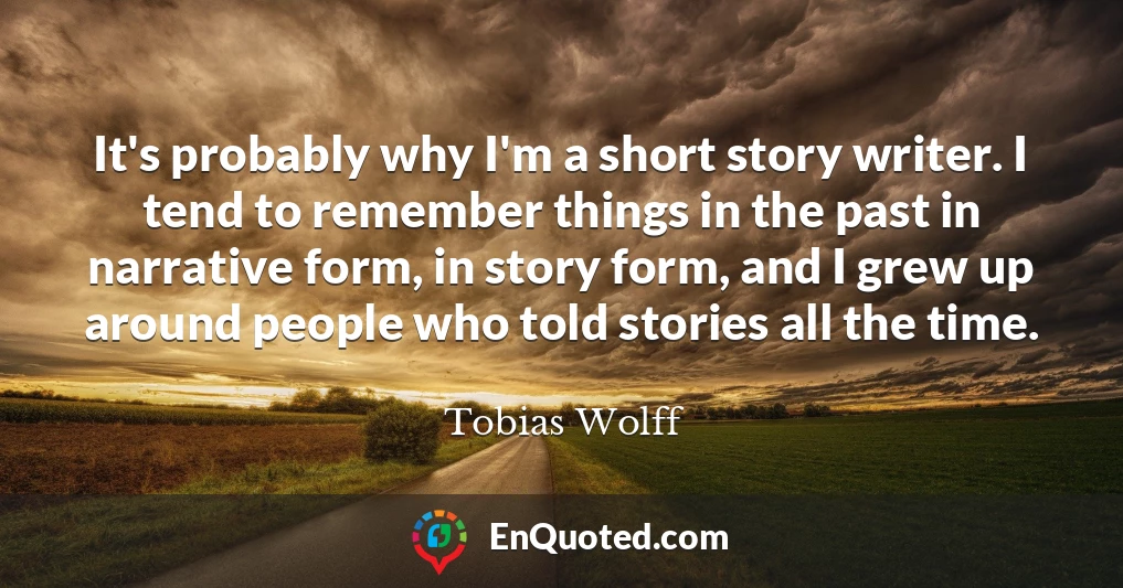 It's probably why I'm a short story writer. I tend to remember things in the past in narrative form, in story form, and I grew up around people who told stories all the time.