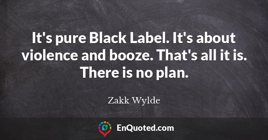 It's pure Black Label. It's about violence and booze. That's all it is. There is no plan.