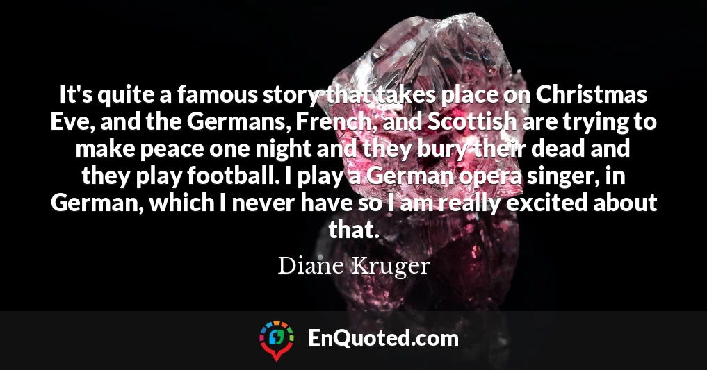 It's quite a famous story that takes place on Christmas Eve, and the Germans, French, and Scottish are trying to make peace one night and they bury their dead and they play football. I play a German opera singer, in German, which I never have so I am really excited about that.
