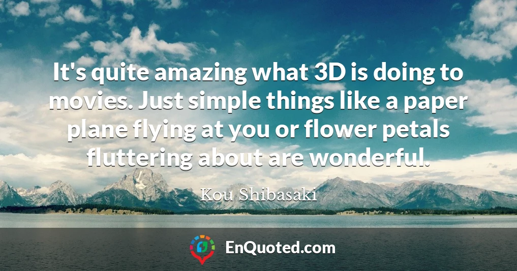It's quite amazing what 3D is doing to movies. Just simple things like a paper plane flying at you or flower petals fluttering about are wonderful.