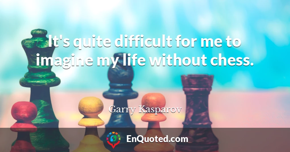 It's quite difficult for me to imagine my life without chess.