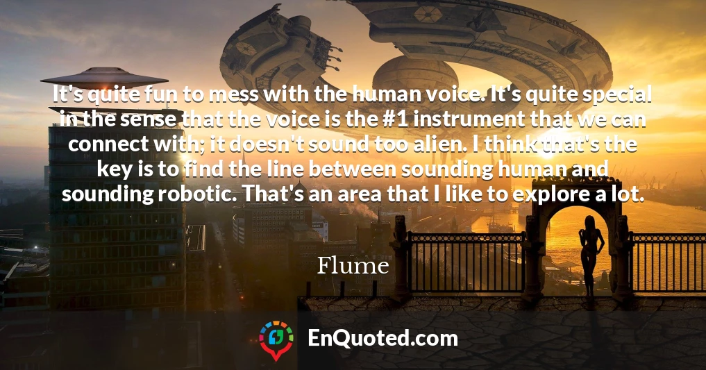 It's quite fun to mess with the human voice. It's quite special in the sense that the voice is the #1 instrument that we can connect with; it doesn't sound too alien. I think that's the key is to find the line between sounding human and sounding robotic. That's an area that I like to explore a lot.