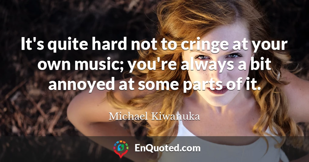 It's quite hard not to cringe at your own music; you're always a bit annoyed at some parts of it.