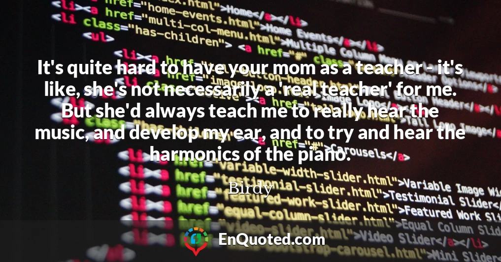 It's quite hard to have your mom as a teacher - it's like, she's not necessarily a 'real teacher' for me. But she'd always teach me to really hear the music, and develop my ear, and to try and hear the harmonics of the piano.