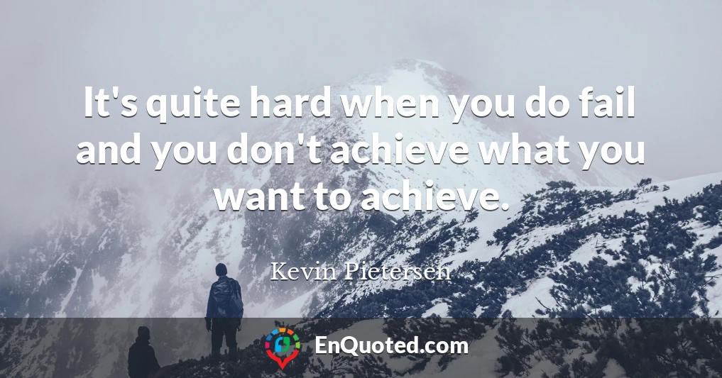 It's quite hard when you do fail and you don't achieve what you want to achieve.