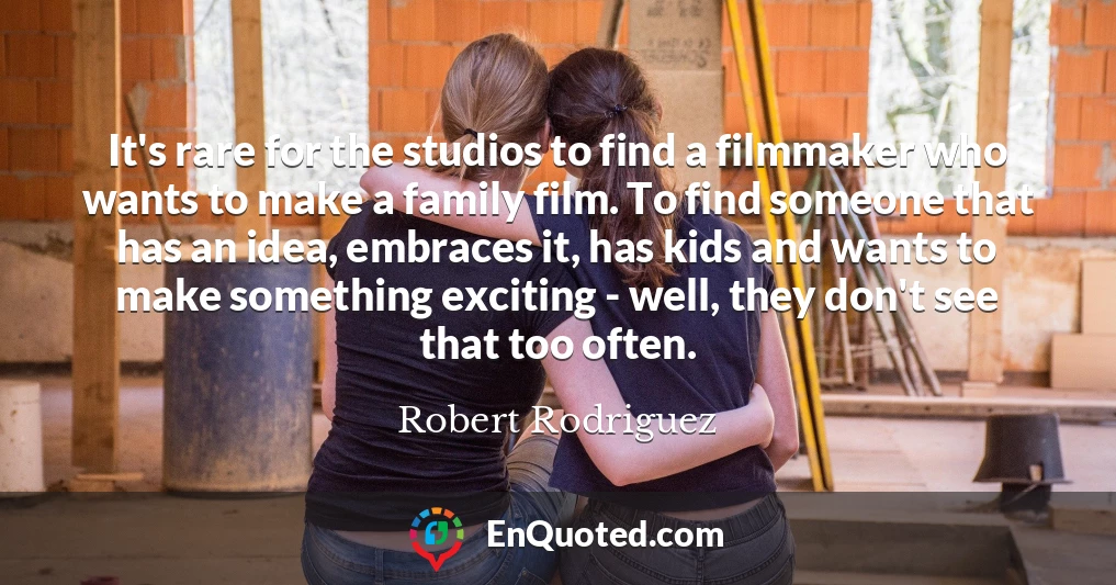 It's rare for the studios to find a filmmaker who wants to make a family film. To find someone that has an idea, embraces it, has kids and wants to make something exciting - well, they don't see that too often.