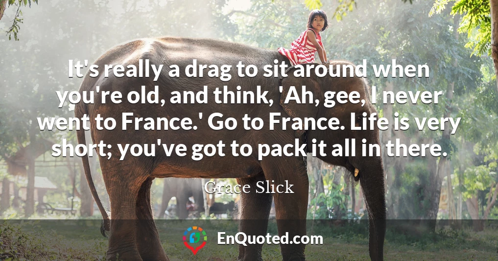 It's really a drag to sit around when you're old, and think, 'Ah, gee, I never went to France.' Go to France. Life is very short; you've got to pack it all in there.