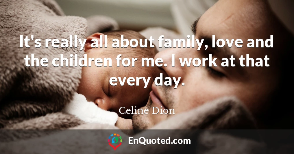 It's really all about family, love and the children for me. I work at that every day.