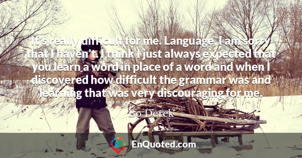 It's really difficult for me. Language, I am sorry that I haven't. I think I just always expected that you learn a word in place of a word and when I discovered how difficult the grammar was and learning that was very discouraging for me.