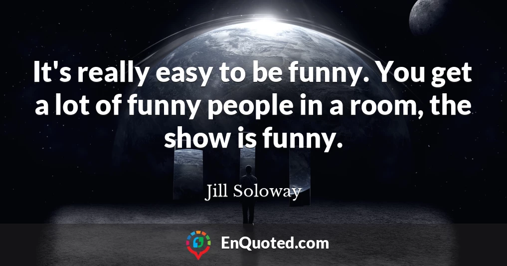 It's really easy to be funny. You get a lot of funny people in a room, the show is funny.