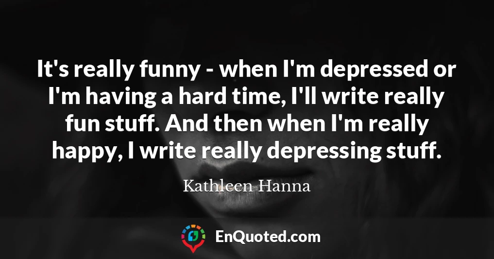 It's really funny - when I'm depressed or I'm having a hard time, I'll write really fun stuff. And then when I'm really happy, I write really depressing stuff.