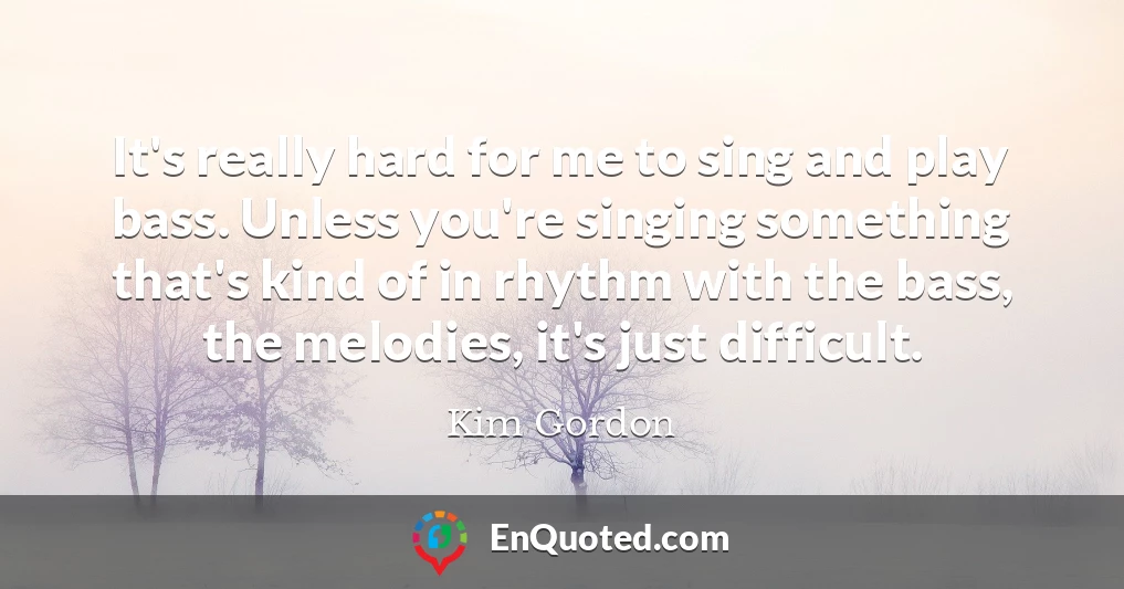 It's really hard for me to sing and play bass. Unless you're singing something that's kind of in rhythm with the bass, the melodies, it's just difficult.