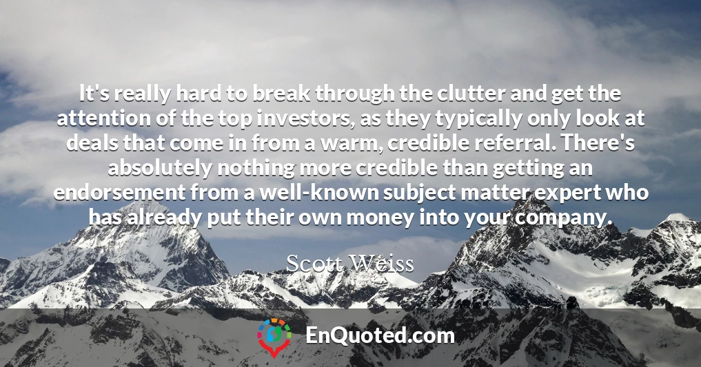 It's really hard to break through the clutter and get the attention of the top investors, as they typically only look at deals that come in from a warm, credible referral. There's absolutely nothing more credible than getting an endorsement from a well-known subject matter expert who has already put their own money into your company.