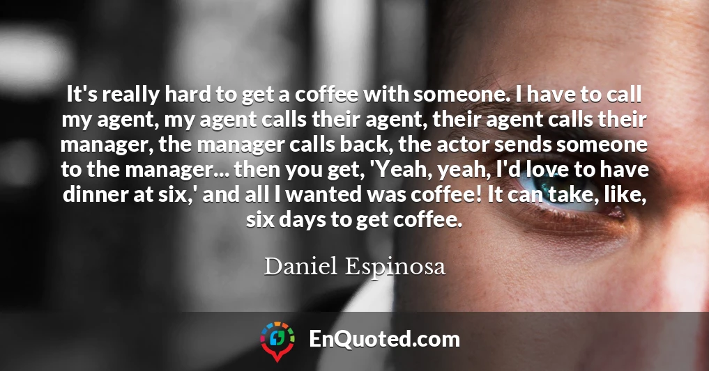 It's really hard to get a coffee with someone. I have to call my agent, my agent calls their agent, their agent calls their manager, the manager calls back, the actor sends someone to the manager... then you get, 'Yeah, yeah, I'd love to have dinner at six,' and all I wanted was coffee! It can take, like, six days to get coffee.