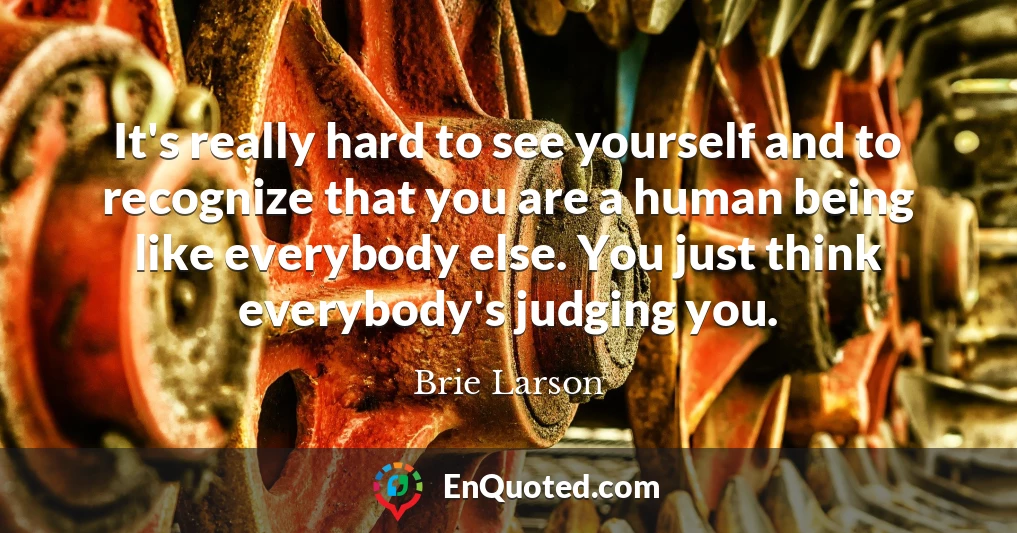 It's really hard to see yourself and to recognize that you are a human being like everybody else. You just think everybody's judging you.