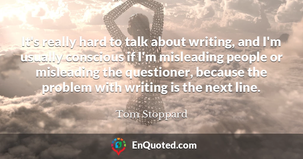 It's really hard to talk about writing, and I'm usually conscious if I'm misleading people or misleading the questioner, because the problem with writing is the next line.