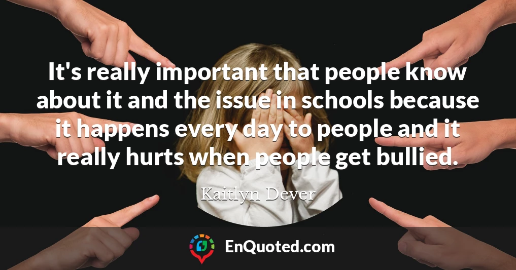 It's really important that people know about it and the issue in schools because it happens every day to people and it really hurts when people get bullied.