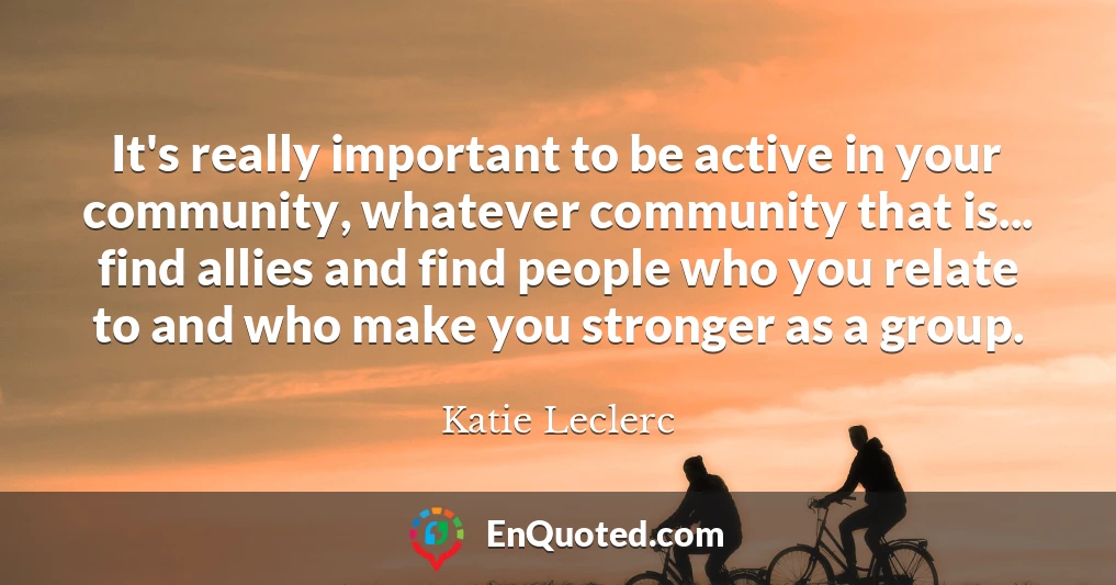 It's really important to be active in your community, whatever community that is... find allies and find people who you relate to and who make you stronger as a group.