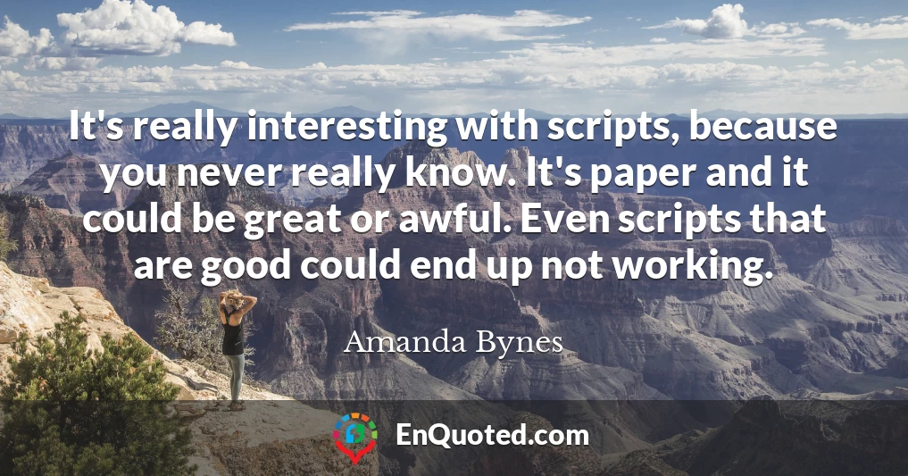 It's really interesting with scripts, because you never really know. It's paper and it could be great or awful. Even scripts that are good could end up not working.