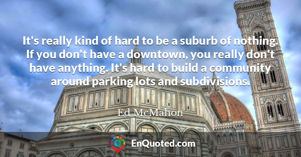 It's really kind of hard to be a suburb of nothing. If you don't have a downtown, you really don't have anything. It's hard to build a community around parking lots and subdivisions.