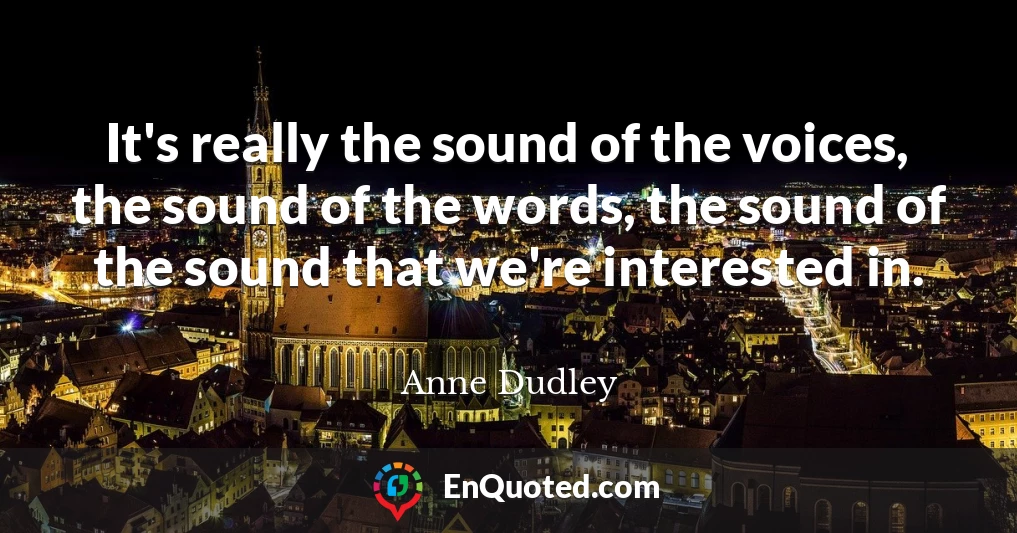It's really the sound of the voices, the sound of the words, the sound of the sound that we're interested in.