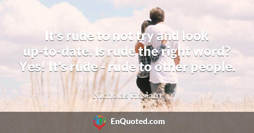 It's rude to not try and look up-to-date. Is rude the right word? Yes! It's rude - rude to other people.