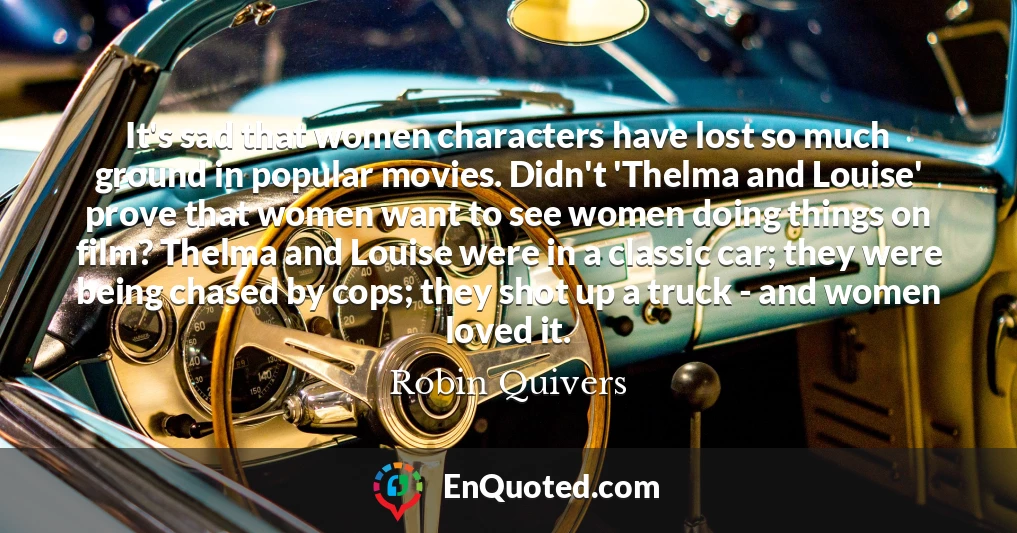 It's sad that women characters have lost so much ground in popular movies. Didn't 'Thelma and Louise' prove that women want to see women doing things on film? Thelma and Louise were in a classic car; they were being chased by cops; they shot up a truck - and women loved it.