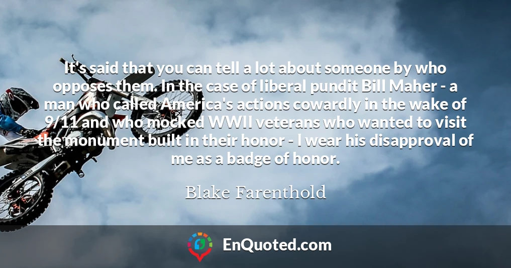 It's said that you can tell a lot about someone by who opposes them. In the case of liberal pundit Bill Maher - a man who called America's actions cowardly in the wake of 9/11 and who mocked WWII veterans who wanted to visit the monument built in their honor - I wear his disapproval of me as a badge of honor.