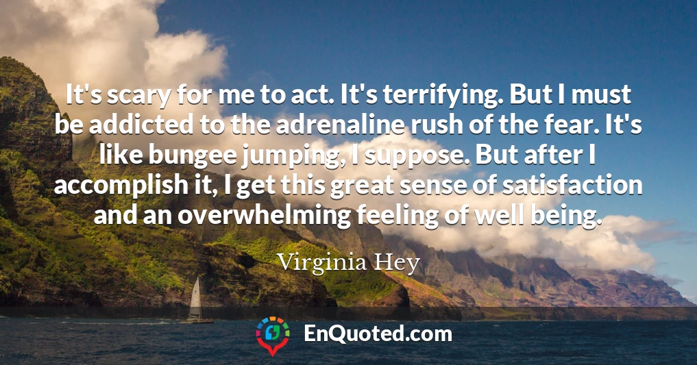 It's scary for me to act. It's terrifying. But I must be addicted to the adrenaline rush of the fear. It's like bungee jumping, I suppose. But after I accomplish it, I get this great sense of satisfaction and an overwhelming feeling of well being.