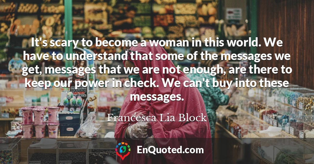 It's scary to become a woman in this world. We have to understand that some of the messages we get, messages that we are not enough, are there to keep our power in check. We can't buy into these messages.