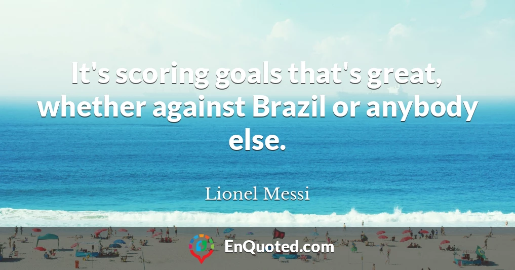 It's scoring goals that's great, whether against Brazil or anybody else.