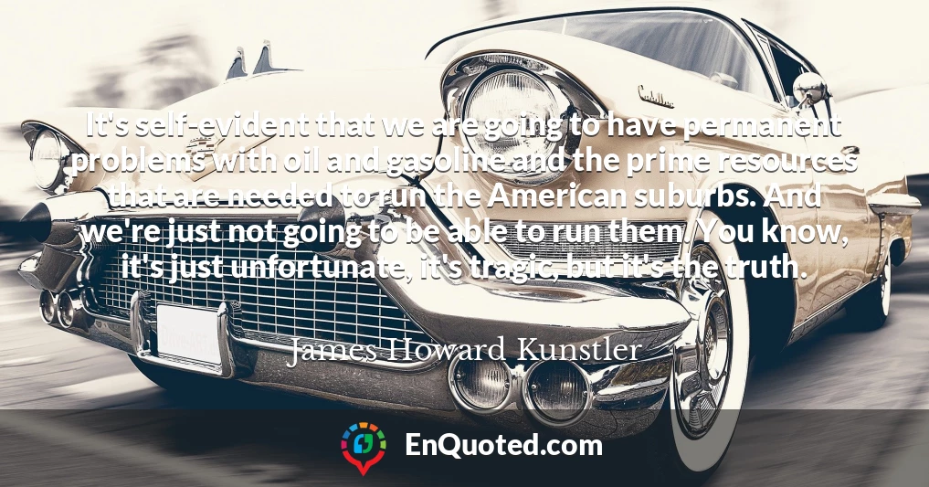 It's self-evident that we are going to have permanent problems with oil and gasoline and the prime resources that are needed to run the American suburbs. And we're just not going to be able to run them. You know, it's just unfortunate, it's tragic, but it's the truth.