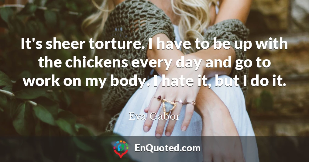 It's sheer torture. I have to be up with the chickens every day and go to work on my body. I hate it, but I do it.